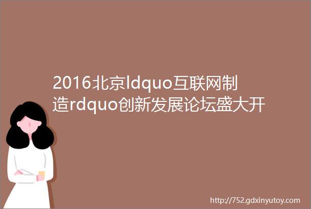 2016北京ldquo互联网制造rdquo创新发展论坛盛大开幕